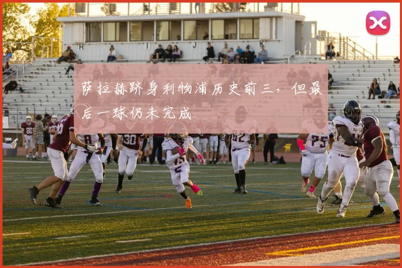 萨拉赫跻身利物浦历史前三，但最后一球仍未完成