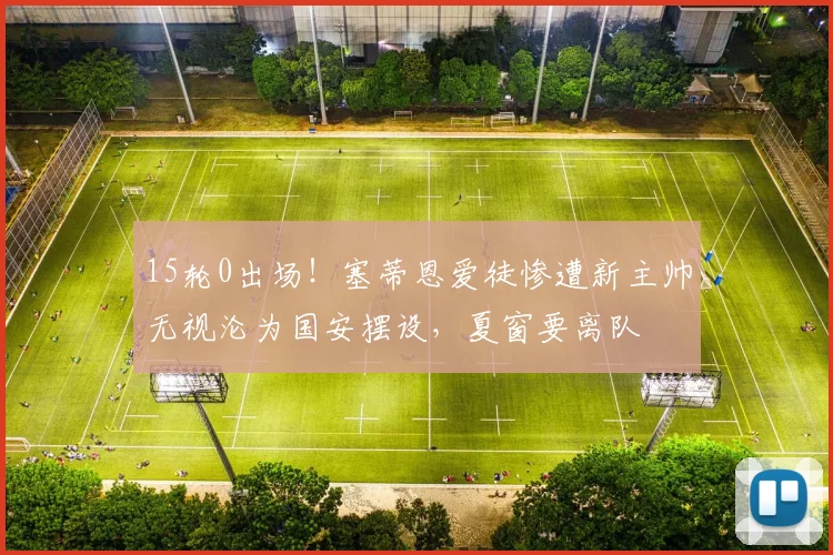 15轮0出场!塞蒂恩爱徒惨遭新主帅无视沦为国安摆设,夏窗要离队
