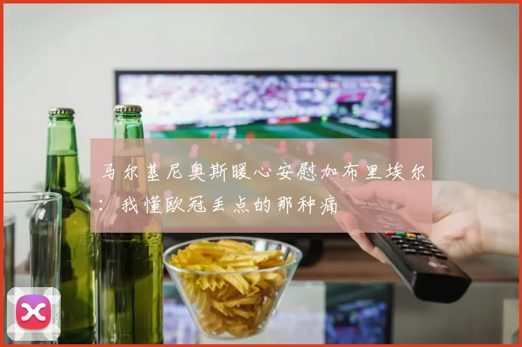 马尔基尼奥斯暖心安慰加布里埃尔：我懂欧冠丢点的那种痛