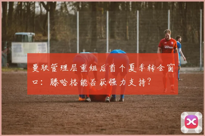 曼联管理层重组后首个夏季转会窗口:滕哈格能否获强力支持?