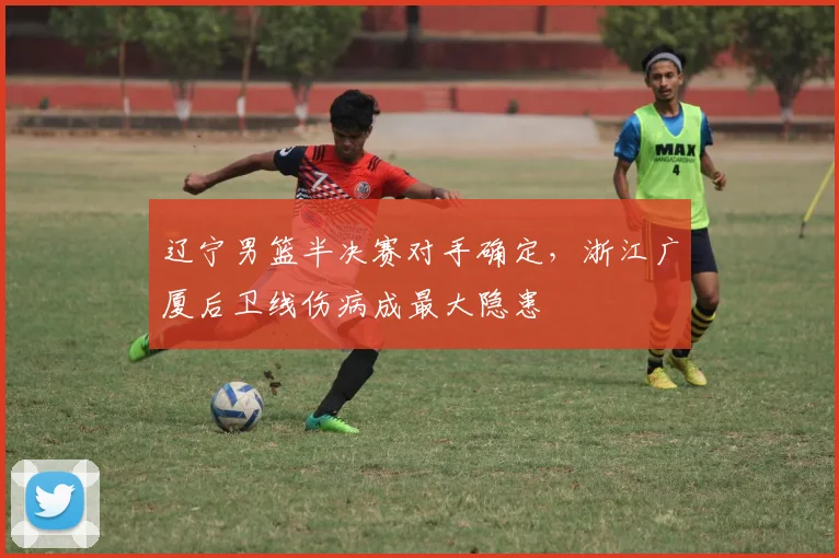 辽宁男篮半决赛对手确定,浙江广厦后卫线伤病成最大隐患