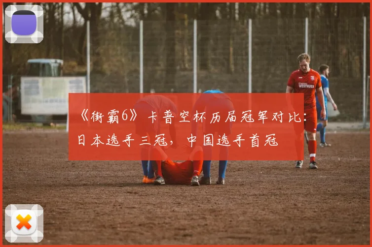 《街霸6》卡普空杯历届冠军对比:日本选手三冠,中国选手首冠