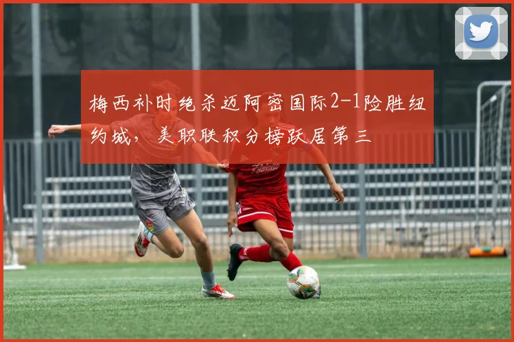 梅西补时绝杀迈阿密国际2-1险胜纽约城，美职联积分榜跃居第三